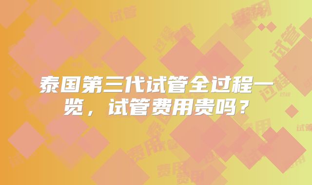 泰国第三代试管全过程一览,试管费用贵吗?