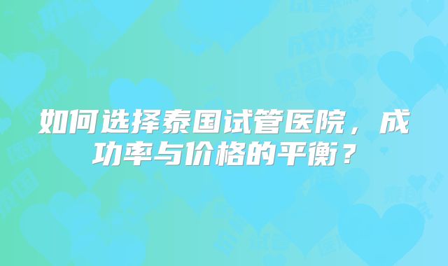 如何选择泰国试管医院，成功率与价格的平衡？