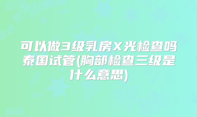 可以做3级乳房X光检查吗泰国试管(胸部检查三级是什么意思)