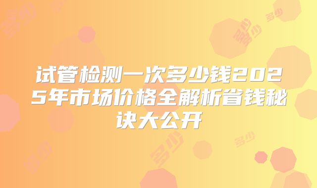 试管检测一次多少钱2025年市场价格全解析省钱秘诀大公开