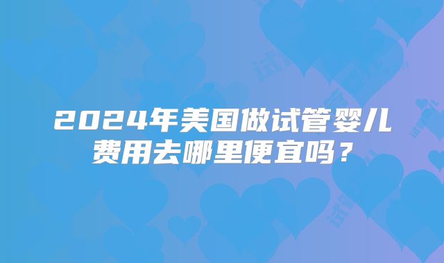 2024年美国做试管婴儿费用去哪里便宜吗？