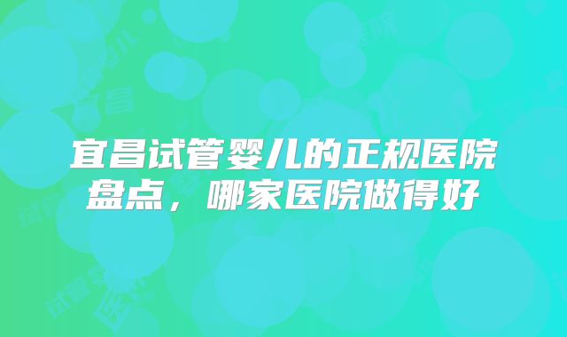 宜昌试管婴儿的正规医院盘点，哪家医院做得好