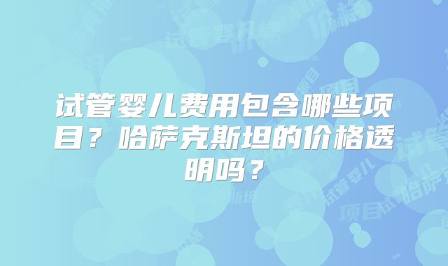 试管婴儿费用包含哪些项目？哈萨克斯坦的价格透明吗？