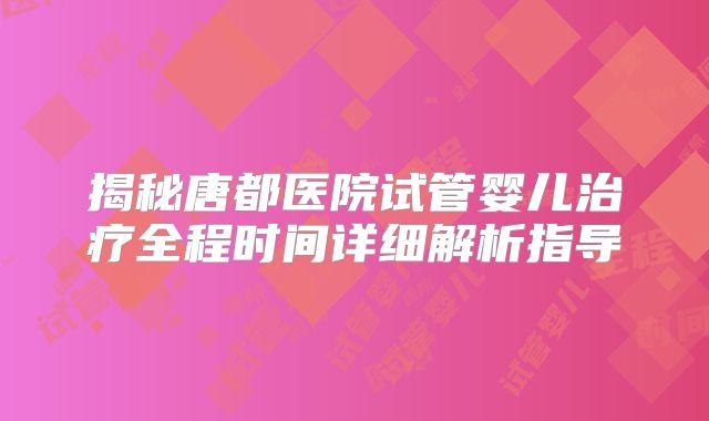 揭秘唐都医院试管婴儿治疗全程时间详细解析指导