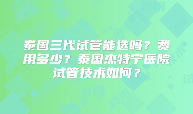 泰国三代试管能选吗?费用多少?泰国杰特宁医院试管技术如何?