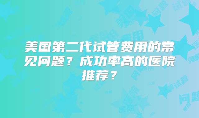 美国第二代试管费用的常见问题?成功率高的医院推荐?