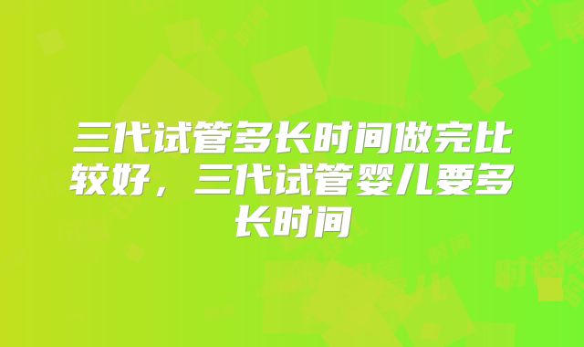 三代试管多长时间做完比较好，三代试管婴儿要多长时间