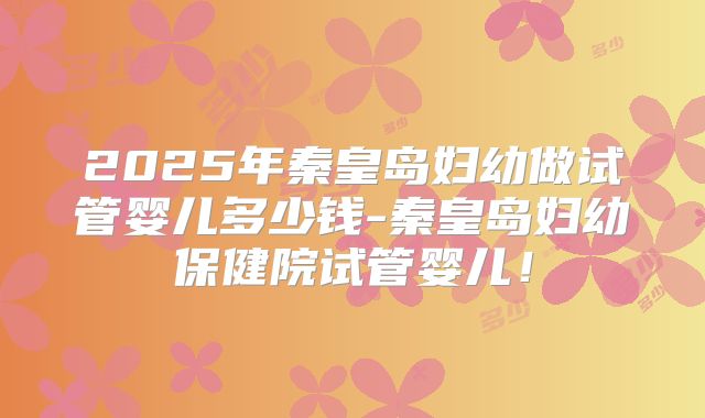 2025年秦皇岛妇幼做试管婴儿多少钱-秦皇岛妇幼保健院试管婴儿!