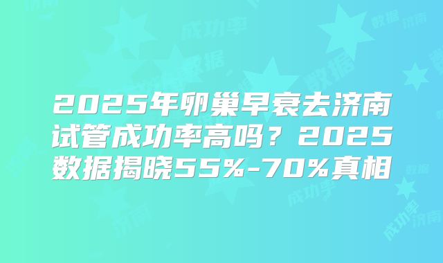 2025年卵巢早衰去济南试管成功率高吗？2025数据揭晓55%-70%真相