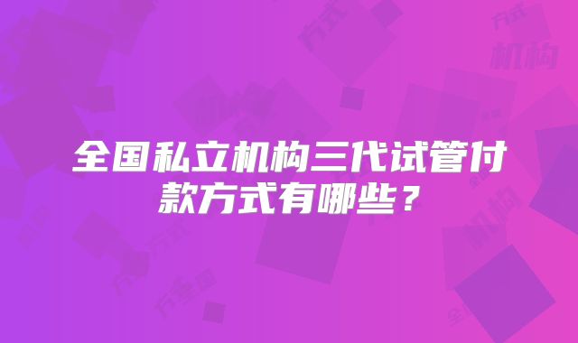 全国私立机构三代试管付款方式有哪些？