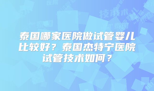 泰国哪家医院做试管婴儿比较好？泰国杰特宁医院试管技术如何？