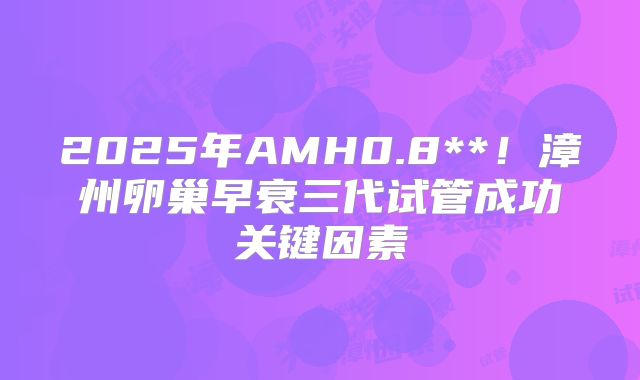 2025年AMH0.8**!漳州卵巢早衰三代试管成功关键因素