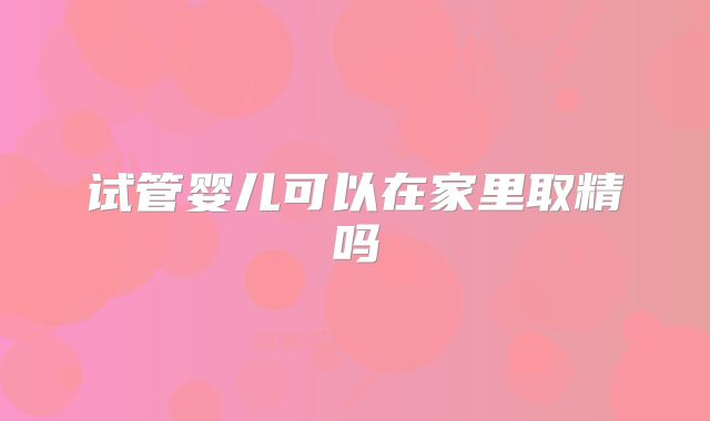试管婴儿可以在家里取精吗