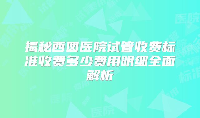 揭秘西囡医院试管收费标准收费多少费用明细全面解析