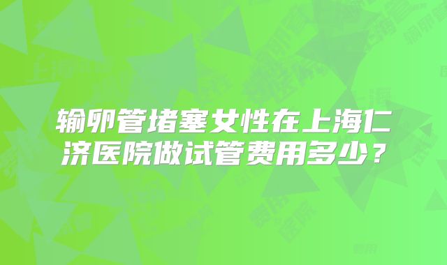 输卵管堵塞女性在上海仁济医院做试管费用多少?