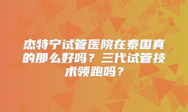 杰特宁试管医院在泰国真的那么好吗？三代试管技术领跑吗？