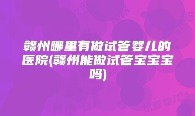 赣州哪里有做试管婴儿的医院(赣州能做试管宝宝宝吗)
