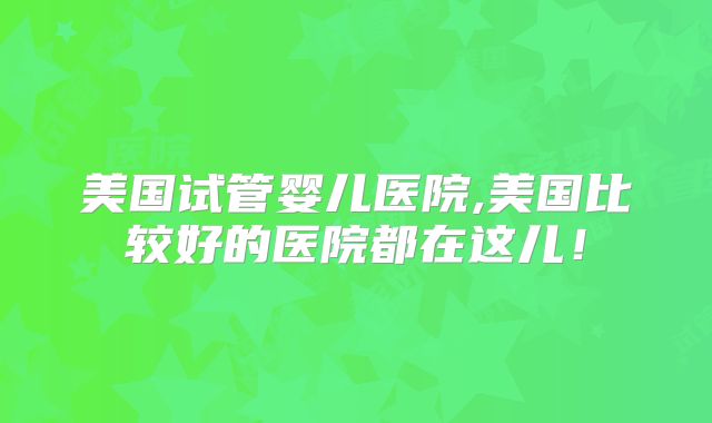 美国试管婴儿医院,美国比较好的医院都在这儿！