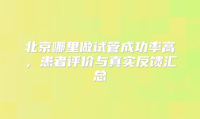 北京哪里做试管成功率高，患者评价与真实反馈汇总