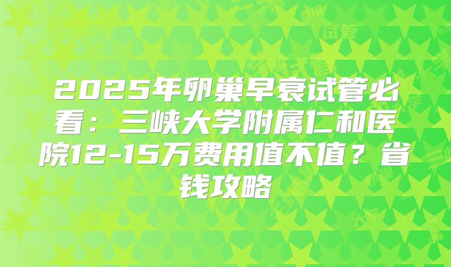 2025年卵巢早衰试管必看：三峡大学附属仁和医院12-15万费用值不值？省钱攻略
