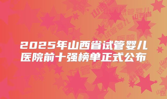 2025年山西省试管婴儿医院前十强榜单正式公布