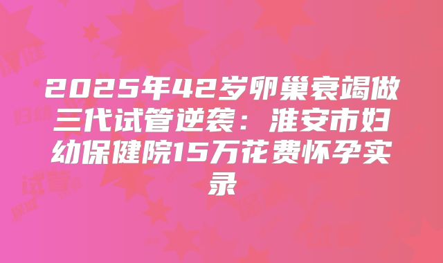 2025年42岁卵巢衰竭做三代试管逆袭：淮安市妇幼保健院15万花费怀孕实录