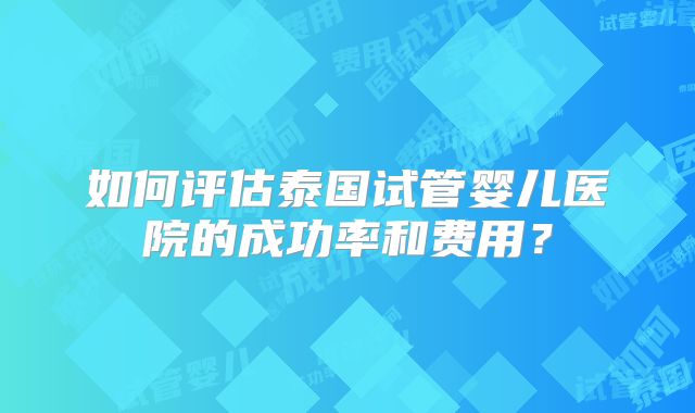 如何评估泰国试管婴儿医院的成功率和费用?