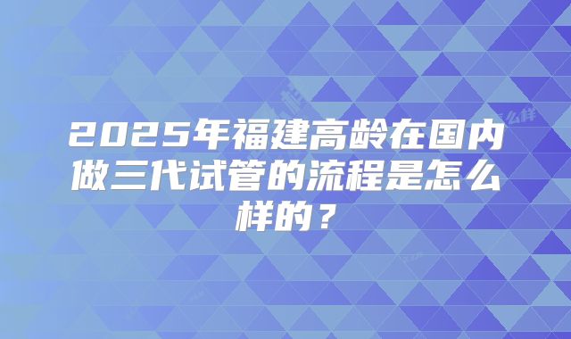 2025年福建高龄在国内做三代试管的流程是怎么样的?