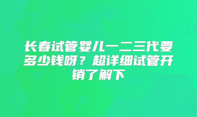 长春试管婴儿一二三代要多少钱呀?超详细试管开销了解下