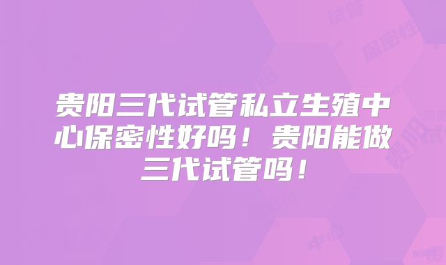 贵阳三代试管私立生殖中心保密性好吗!贵阳能做三代试管吗!