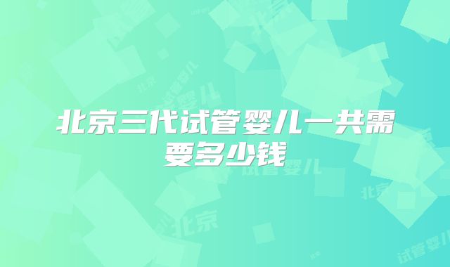 北京三代试管婴儿一共需要多少钱