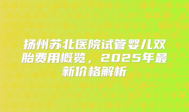 扬州苏北医院试管婴儿双胎费用概览，2025年最新价格解析