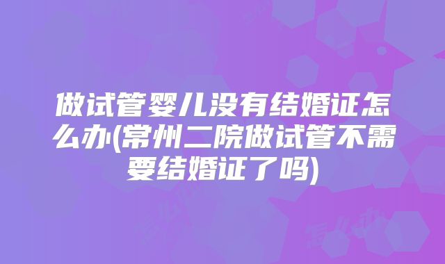 做试管婴儿没有结婚证怎么办(常州二院做试管不需要结婚证了吗)