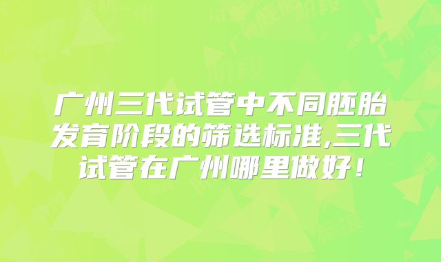广州三代试管中不同胚胎发育阶段的筛选标准,三代试管在广州哪里做好！