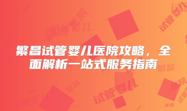 繁昌试管婴儿医院攻略，全面解析一站式服务指南