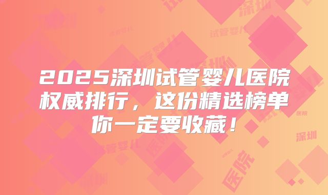2025深圳试管婴儿医院权威排行,这份精选榜单你一定要收藏!