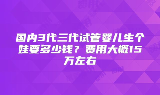 国内3代三代试管婴儿生个娃要多少钱？费用大概15万左右