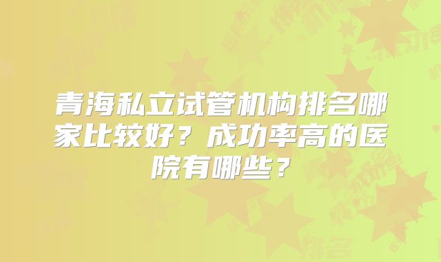 青海私立试管机构排名哪家比较好？成功率高的医院有哪些？