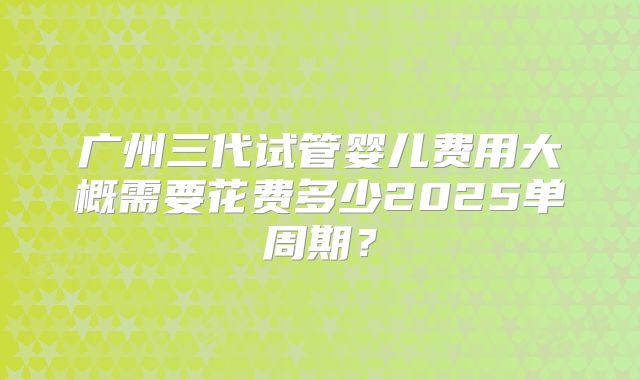 广州三代试管婴儿费用大概需要花费多少2025单周期？