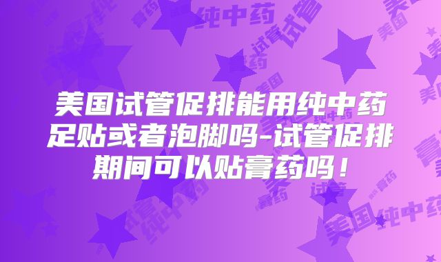 美国试管促排能用纯中药足贴或者泡脚吗-试管促排期间可以贴膏药吗!