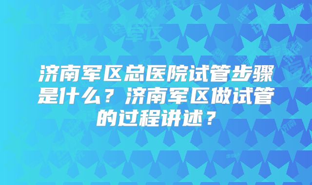 济南军区总医院试管步骤是什么?济南军区做试管的过程讲述?
