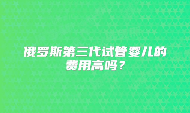 俄罗斯第三代试管婴儿的费用高吗？