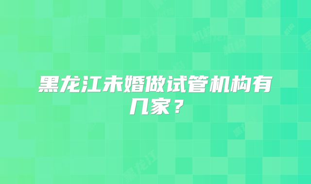 黑龙江未婚做试管机构有几家？