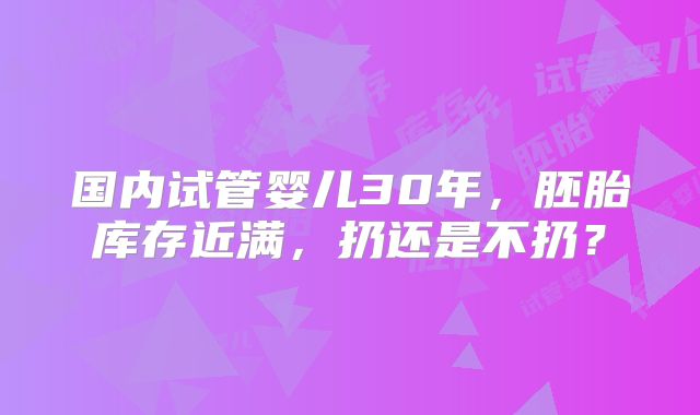 国内试管婴儿30年，胚胎库存近满，扔还是不扔？