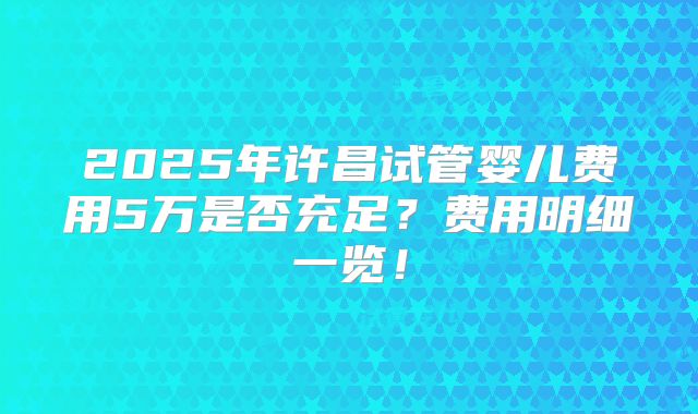 2025年许昌试管婴儿费用5万是否充足?费用明细一览!