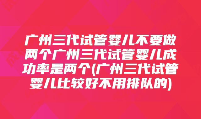 广州三代试管婴儿不要做两个广州三代试管婴儿成功率是两个(广州三代试管婴儿比较好不用排队的)