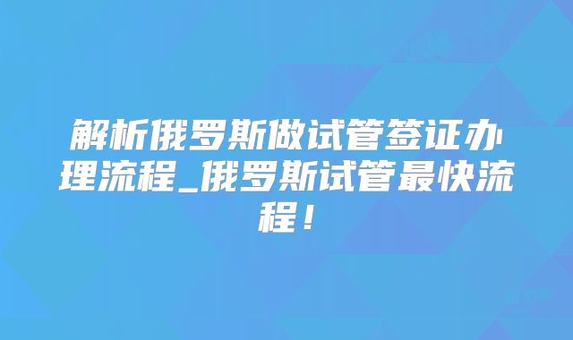 解析俄罗斯做试管签证办理流程_俄罗斯试管最快流程!