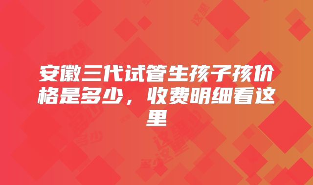安徽三代试管生孩子孩价格是多少，收费明细看这里