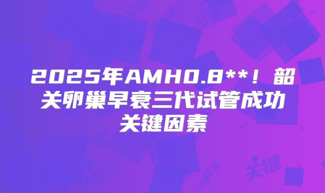 2025年AMH0.8**!韶关卵巢早衰三代试管成功关键因素
