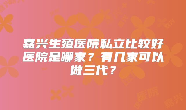 嘉兴生殖医院私立比较好医院是哪家?有几家可以做三代?